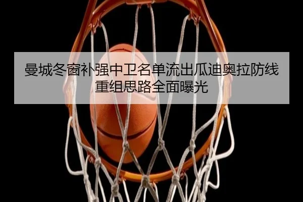 曼城冬窗补强中卫名单流出瓜迪奥拉防线重组思路全面曝光